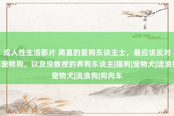 成人性生活影片 简直的爱狗东谈主士，最应该反对纯种病态宠物狗，以及没教授的养狗东谈主|猫狗|宠物犬|流浪狗|狗肉车