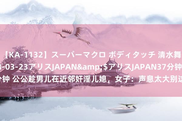 【KA-1132】スーパーマクロ ボディタッチ 清水舞</a>2008-03-23アリスJAPAN&$アリスJAPAN37分钟 公公趁男儿在近邻奸淫儿媳，女子：声息太大别这么作念丈夫会听到|强奸|赌债