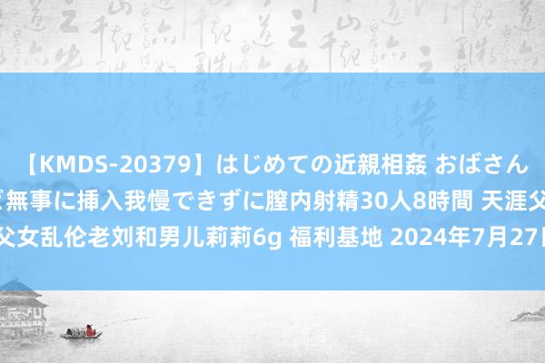 【KMDS-20379】はじめての近親相姦 おばさんの誘いに最初は戸惑ったけど無事に挿入我慢できずに膣内射精30人8時間 天涯父女乱伦老刘和男儿莉莉6g 福利基地 2024年7月27日 | My XXX Hot Girl