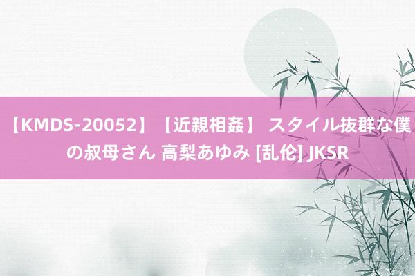 【KMDS-20052】【近親相姦】 スタイル抜群な僕の叔母さん 高梨あゆみ [乱伦] JKSR