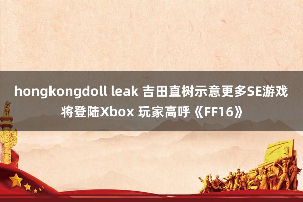 hongkongdoll leak 吉田直树示意更多SE游戏将登陆Xbox 玩家高呼《FF16》