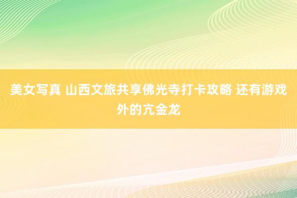 美女写真 山西文旅共享佛光寺打卡攻略 还有游戏外的亢金龙