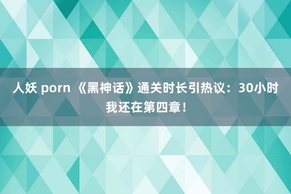 人妖 porn 《黑神话》通关时长引热议：30小时我还在第四