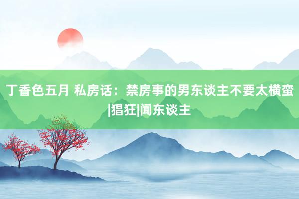 丁香色五月 私房话：禁房事的男东谈主不要太横蛮|猖狂|闻东谈主