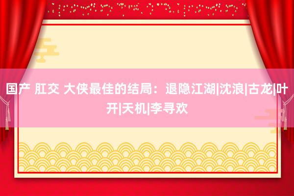 国产 肛交 大侠最佳的结局：退隐江湖|沈浪|古龙|叶开|天机|李寻欢