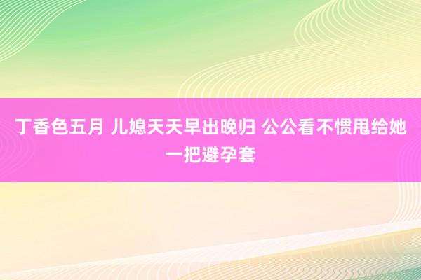 丁香色五月 儿媳天天早出晚归 公公看不惯甩给她一把避孕套