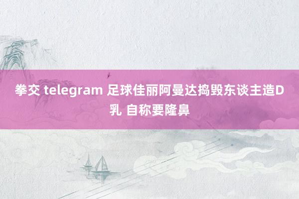 拳交 telegram 足球佳丽阿曼达捣毁东谈主造D乳 自称要隆鼻