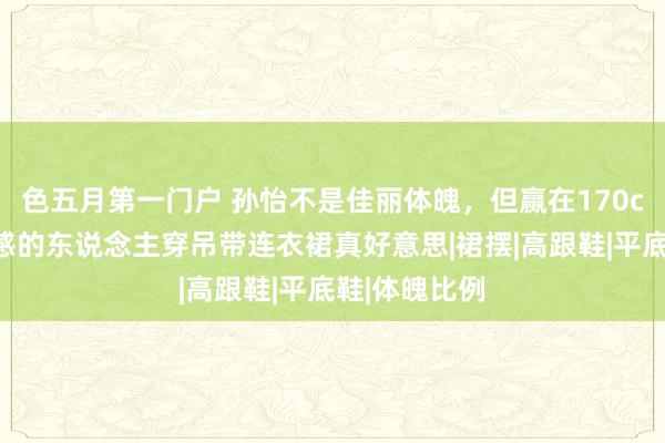 色五月第一门户 孙怡不是佳丽体魄，但赢在170cm身高，骨感的东说念主穿吊带连衣裙真好意思|裙摆|高跟鞋|平底鞋|体魄比例