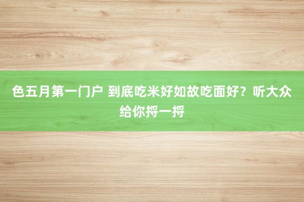 色五月第一门户 到底吃米好如故吃面好？听大众给你捋一捋