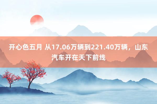 开心色五月 从17.06万辆到221.40万辆，山东汽车开在天下前线