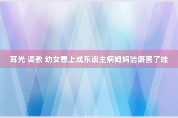 耳光 调教 幼女患上成东谈主病　姆妈洁癖害了娃