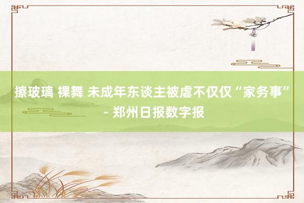 擦玻璃 裸舞 未成年东谈主被虐不仅仅“家务事”－郑州日报数字报