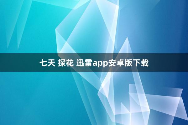 七天 探花 迅雷app安卓版下载