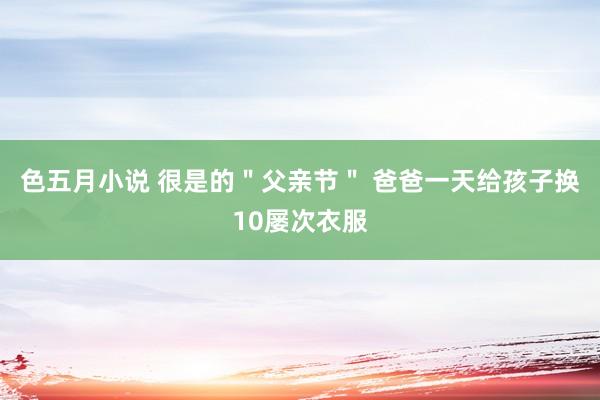 色五月小说 很是的＂父亲节＂ 爸爸一天给孩子换10屡次衣服