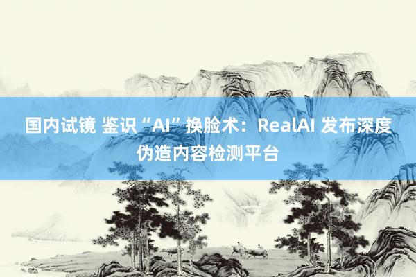 国内试镜 鉴识“AI”换脸术：RealAI 发布深度伪造内容检测平台