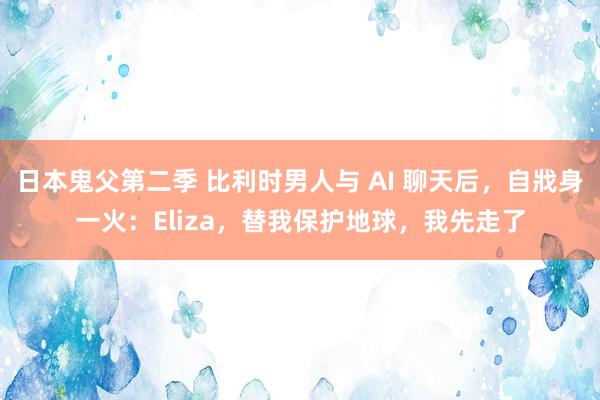 日本鬼父第二季 比利时男人与 AI 聊天后，自戕身一火：Eliza，替我保护地球，我先走了