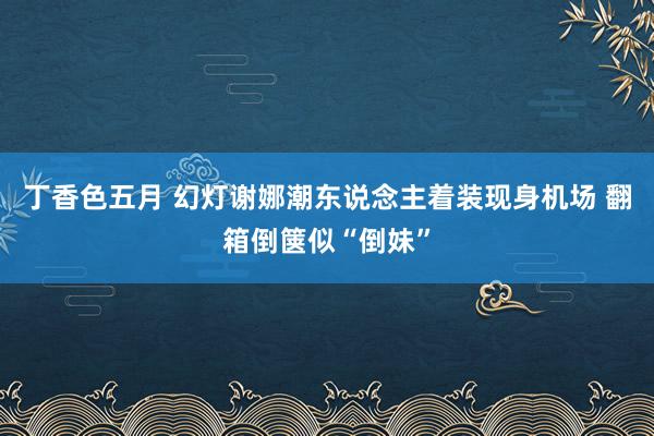 丁香色五月 幻灯谢娜潮东说念主着装现身机场 翻箱倒箧似“倒妹”