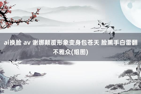 ai换脸 av 谢娜颠覆形象变身包苍天 脸黑手白雷翻不雅众(组图)