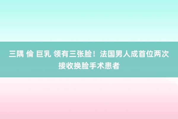 三隅 倫 巨乳 领有三张脸！法国男人成首位两次接收换脸手术患者