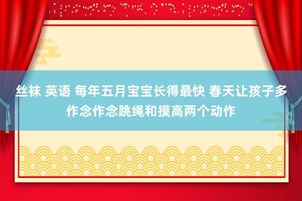 丝袜 英语 每年五月宝宝长得最快 春天让孩子多作念作念跳绳和摸高两个动作