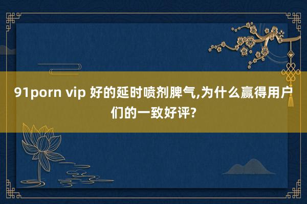 91porn vip 好的延时喷剂脾气，为什么赢得用户们的一致好评?