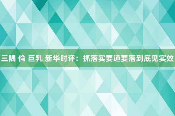 三隅 倫 巨乳 新华时评：抓落实要道要落到底见实效