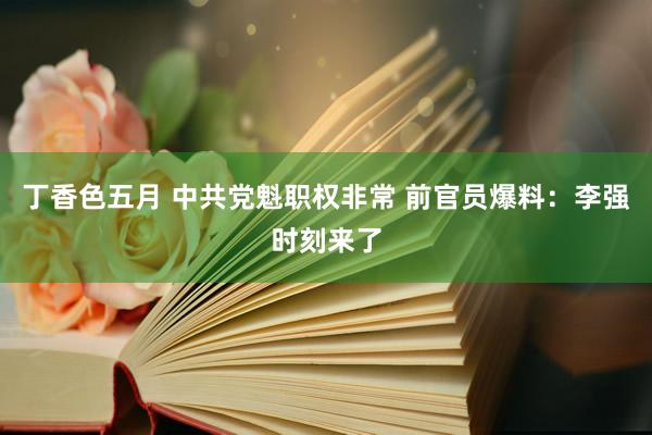 丁香色五月 中共党魁职权非常 前官员爆料：李强时刻来了