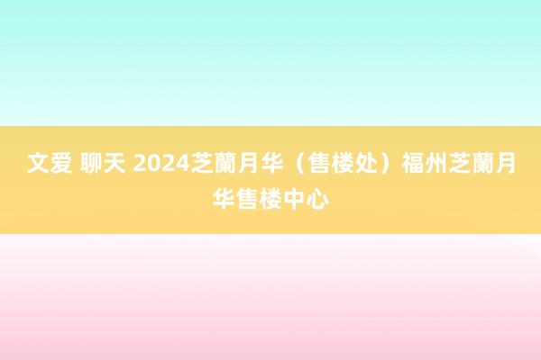 文爱 聊天 2024芝蘭月华（售楼处）福州芝蘭月华售楼中心