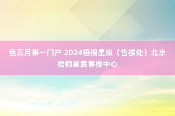 色五月第一门户 2024梧桐星宸（售楼处）北京梧桐星宸售楼中心