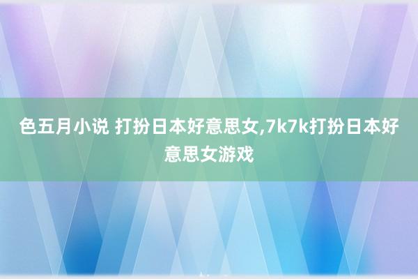 色五月小说 打扮日本好意思女，7k7k打扮日本好意思女游戏