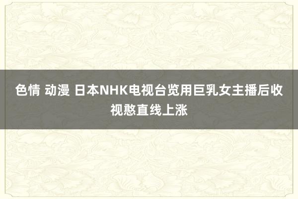 色情 动漫 日本NHK电视台览用巨乳女主播后收视憨直线上涨