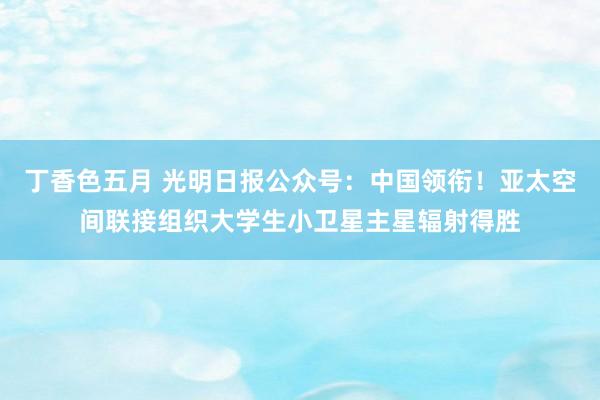 丁香色五月 光明日报公众号：中国领衔！亚太空间联接组织大学生小卫星主星辐射得胜