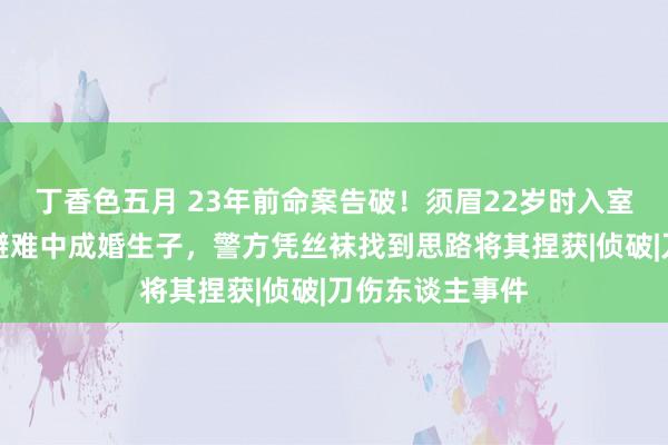 丁香色五月 23年前命案告破！须眉22岁时入室杀东谈主，在避难中成婚生子，警方凭丝袜找到思路将其捏获|侦破|刀伤东谈主事件