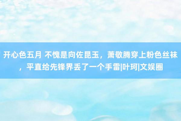 开心色五月 不愧是向佐昆玉，萧敬腾穿上粉色丝袜，平直给先锋界丢了一个手雷|叶珂|文娱圈