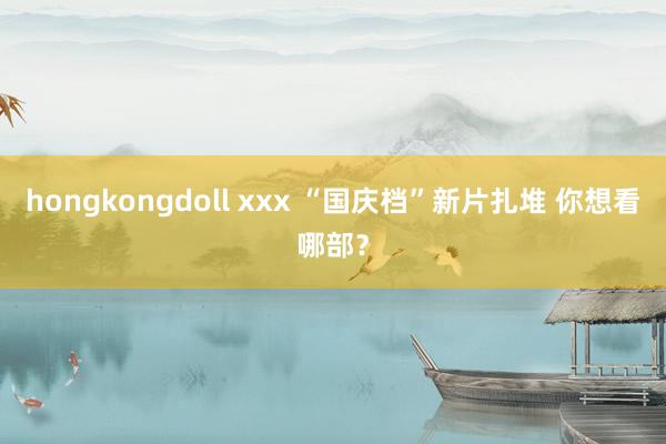 hongkongdoll xxx “国庆档”新片扎堆 你想看哪部？