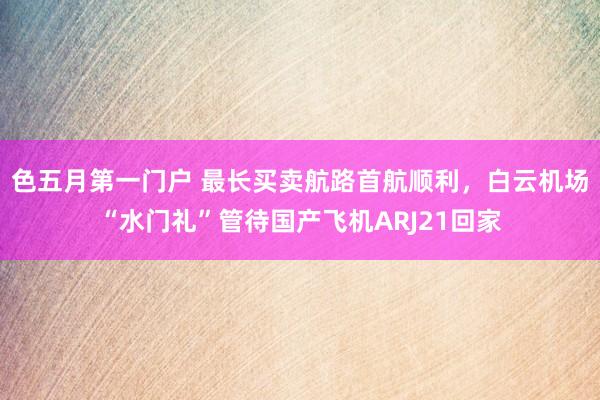 色五月第一门户 最长买卖航路首航顺利，白云机场“水门礼”管待国产飞机ARJ21回家