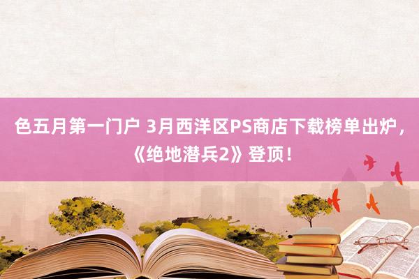 色五月第一门户 3月西洋区PS商店下载榜单出炉，《绝地潜兵2》登顶！