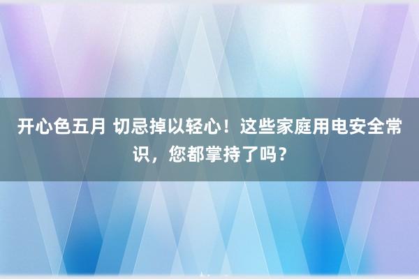 开心色五月 切忌掉以轻心！这些家庭用电安全常识，您都掌持了吗？