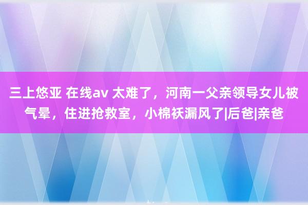 三上悠亚 在线av 太难了，河南一父亲领导女儿被气晕，住进抢救室，小棉袄漏风了|后爸|亲爸