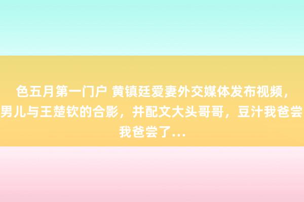 色五月第一门户 黄镇廷爱妻外交媒体发布视频，晒出男儿与王楚钦的合影，并配文大头哥哥，豆汁我爸尝了…