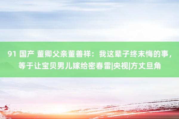 91 国产 董卿父亲董善祥：我这辈子终末悔的事，等于让宝贝男儿嫁给密春雷|央视|方丈旦角