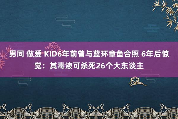 男同 做爱 KID6年前曾与蓝环章鱼合照 6年后惊觉：其毒液可杀死26个大东谈主