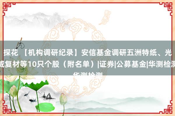 探花 【机构调研纪录】安信基金调研五洲特纸、光威复材等10只个股（附名单）|证券|公募基金|华测检测