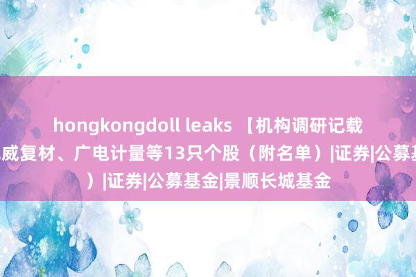 hongkongdoll leaks 【机构调研记载】长城基金调研光威复材、广电计量等13只个股（附名单）|证券|公募基金|景顺长城基金