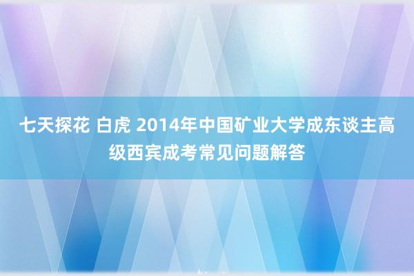 七天探花 白虎 2014年中国矿业大学成东谈主高级西宾成考常见问题解答