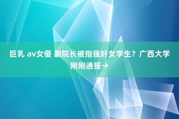 巨乳 av女優 副院长被指强奸女学生？广西大学刚刚通报→