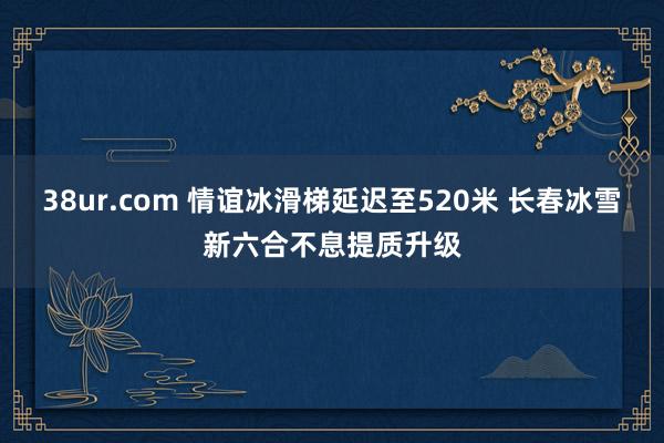 38ur.com 情谊冰滑梯延迟至520米 长春冰雪新六合不息提质升级