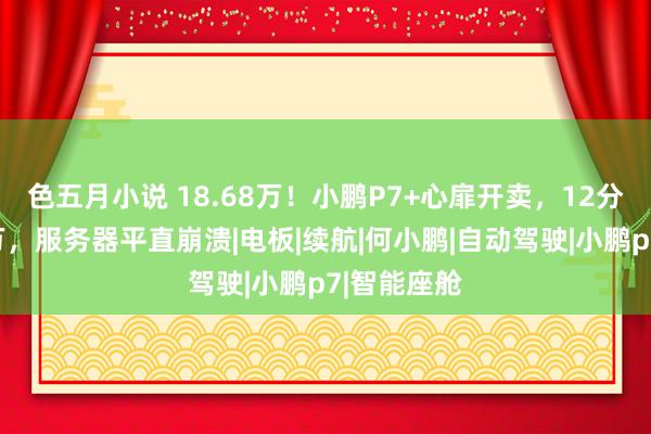 色五月小说 18.68万！小鹏P7+心扉开卖，12分钟大定破万，服务器平直崩溃|电板|续航|何小鹏|自动驾驶|小鹏p7|智能座舱