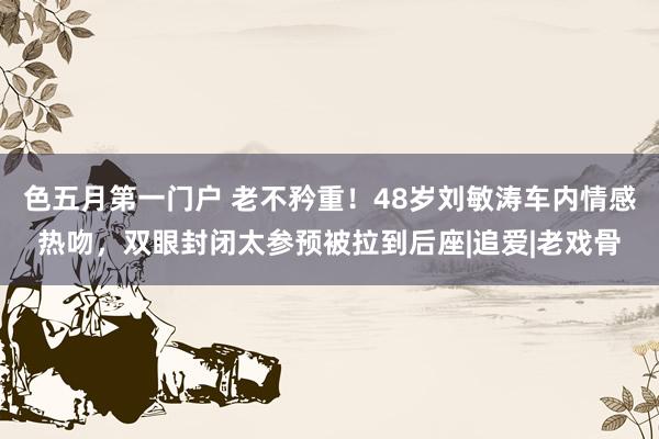 色五月第一门户 老不矜重！48岁刘敏涛车内情感热吻，双眼封闭