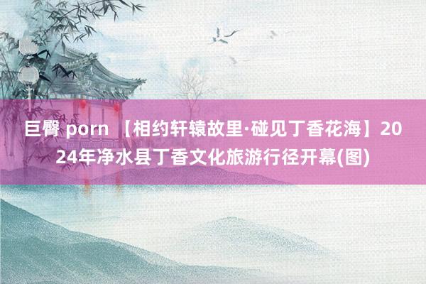 巨臀 porn 【相约轩辕故里·碰见丁香花海】2024年净水县丁香文化旅游行径开幕(图)